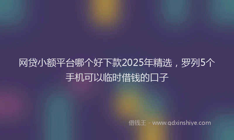 网贷小额平台哪个好下款2025年精选，罗列5个手机可以临时借钱的口子