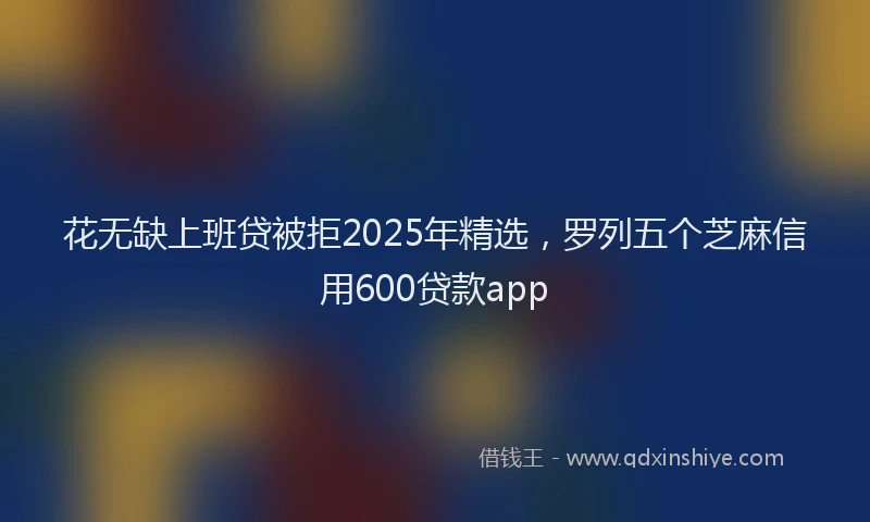 花无缺上班贷被拒2025年精选，罗列五个芝麻信用600贷款app