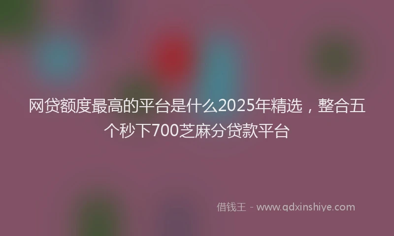 网贷额度最高的平台是什么2025年精选，整合五个秒下700芝麻分贷款平台