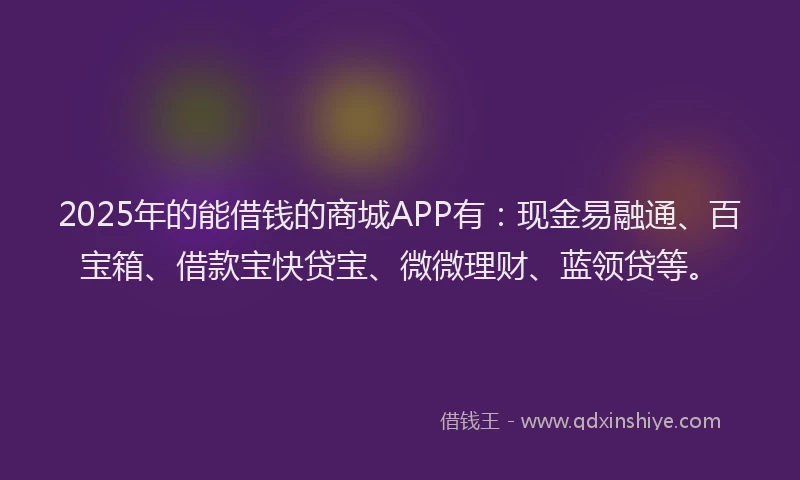 2025年的能借钱的商城APP有：现金易融通、百宝箱、借款宝快贷宝、微微理财、蓝领贷等。