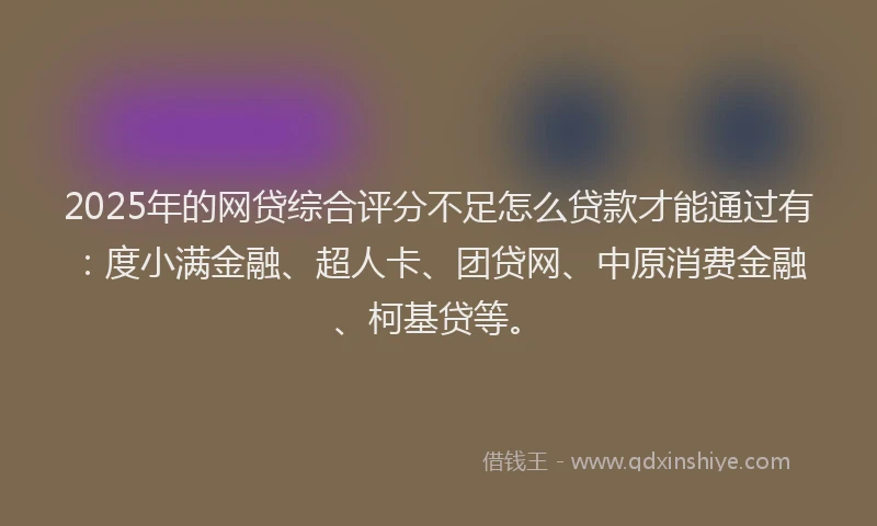 2025年的网贷综合评分不足怎么贷款才能通过有:度小满金融、超人卡、团贷网、中原消费金融、柯基贷等。