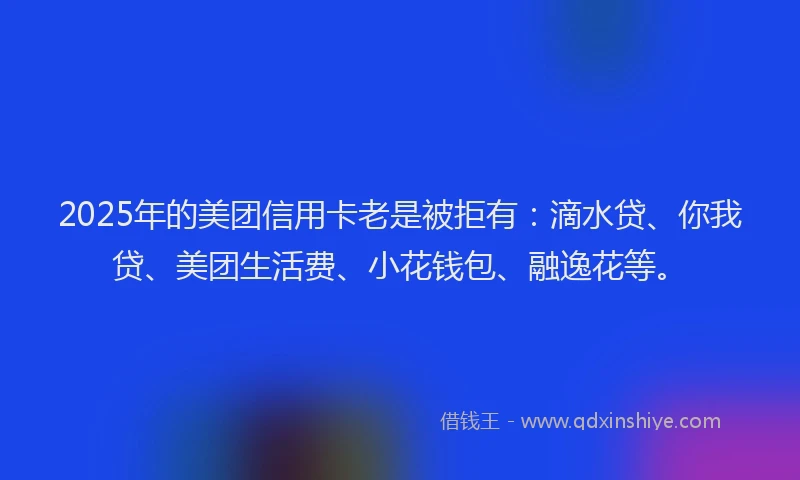 2025年的美团信用卡老是被拒有：滴水贷、你我贷、美团生活费、小花钱包、融逸花等。