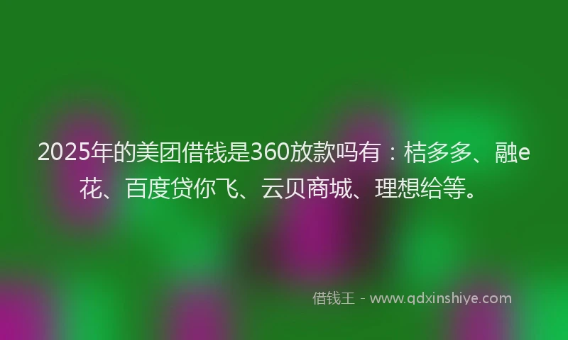 2025年的美团借钱是360放款吗有：桔多多、融e花、百度贷你飞、云贝商城、理想给等。