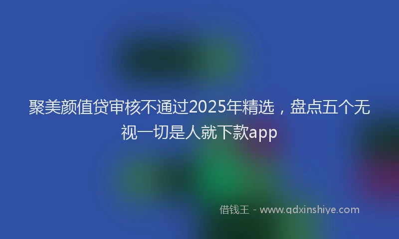聚美颜值贷审核不通过2025年精选，盘点五个无视一切是人就下款app