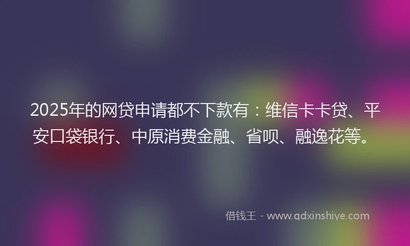 2025年的网贷申请都不下款有：维信卡卡贷、平安口袋银行、中原消费金融、省呗、融逸花等。