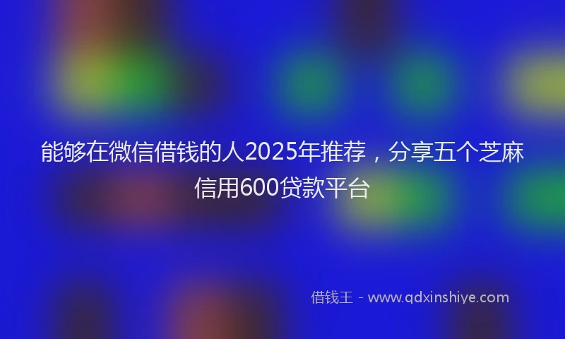 能够在微信借钱的人2025年推荐，分享五个芝麻信用600贷款平台
