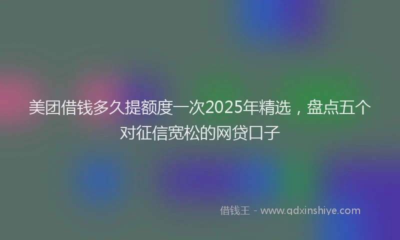 美团借钱多久提额度一次2025年精选，盘点五个对征信宽松的网贷口子