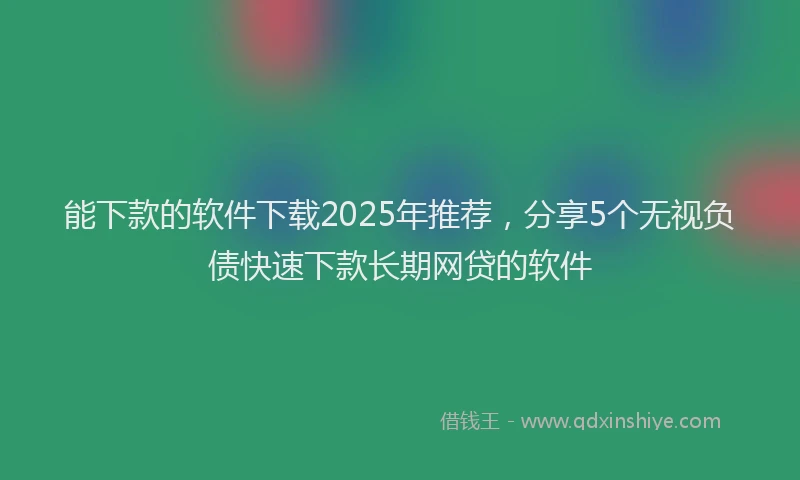 能下款的软件下载2025年推荐，分享5个无视负债快速下款长期网贷的软件