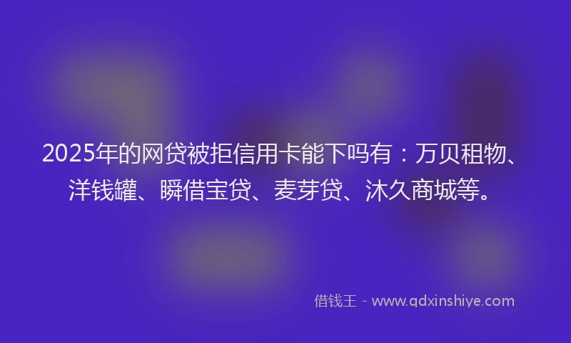 2025年的网贷被拒信用卡能下吗有：万贝租物、洋钱罐、瞬借宝贷、麦芽贷、沐久商城等。