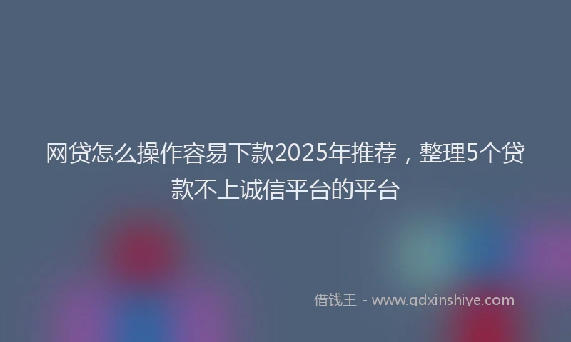 网贷怎么操作容易下款2025年推荐，整理5个贷款不上诚信平台的平台