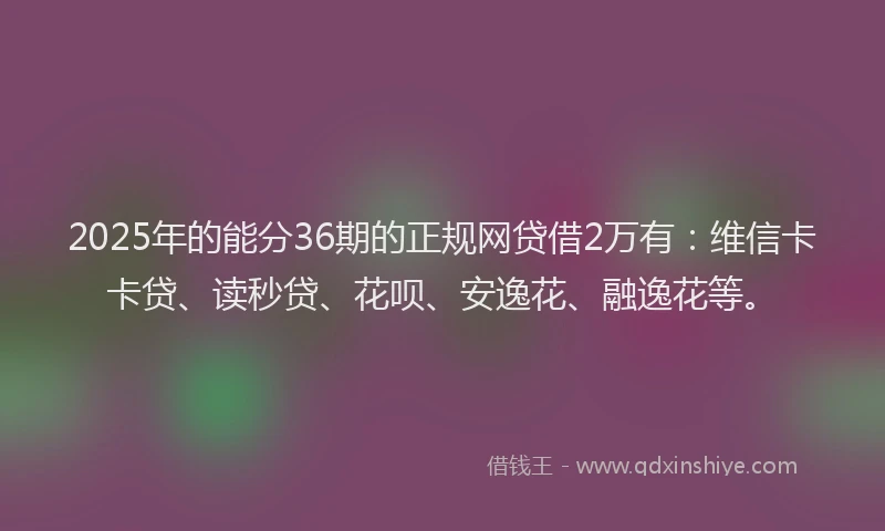 2025年的能分36期的正规网贷借2万有：维信卡卡贷、读秒贷、花呗、安逸花、融逸花等。