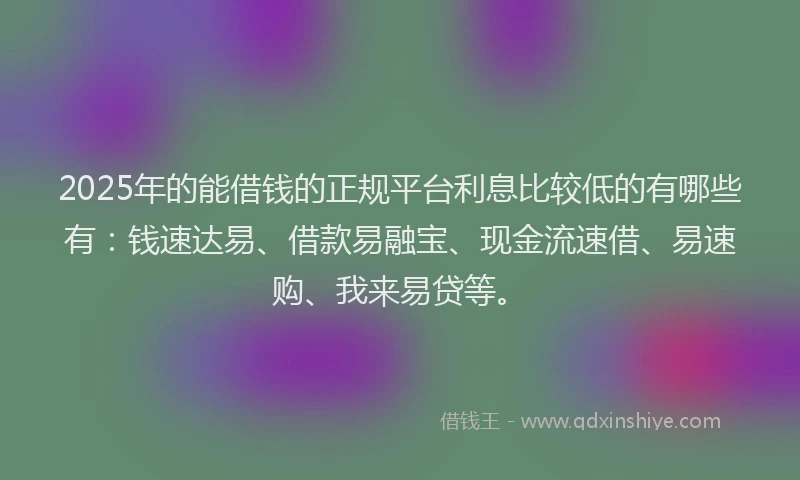 2025年的能借钱的正规平台利息比较低的有哪些有：钱速达易、借款易融宝、现金流速借、易速购、我来易贷等。