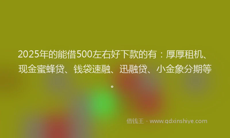 2025年的能借500左右好下款的有：厚厚租机、现金蜜蜂贷、钱袋速融、迅融贷、小金象分期等。
