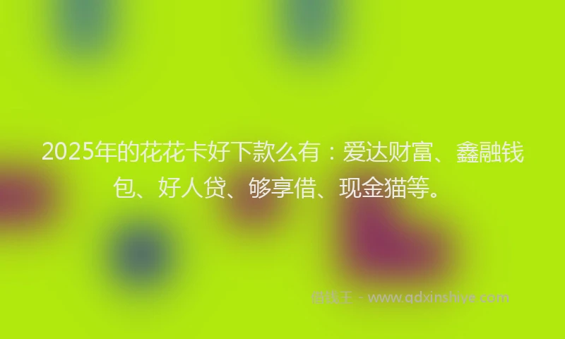 2025年的花花卡好下款么有：爱达财富、鑫融钱包、好人贷、够享借、现金猫等。