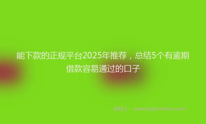能下款的正规平台2025年推荐，总结5个有逾期借款容易通过的口子