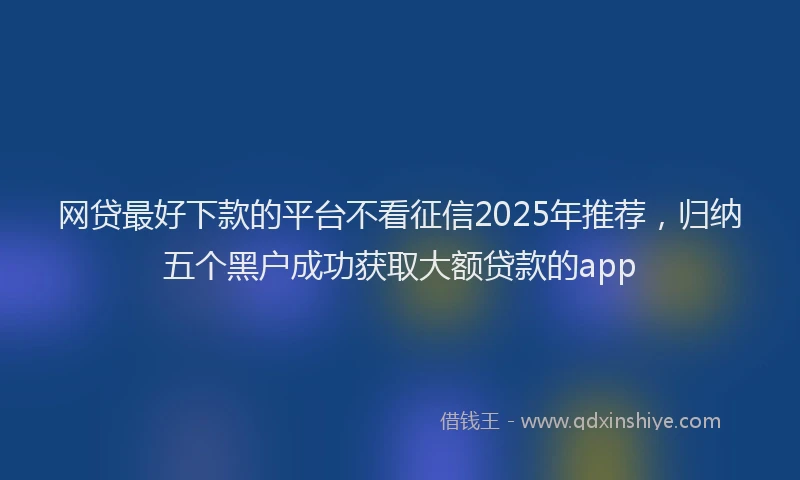 网贷最好下款的平台不看征信2025年推荐，归纳五个黑户成功获取大额贷款的app