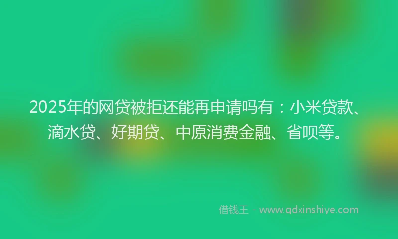 2025年的网贷被拒还能再申请吗有：小米贷款、滴水贷、好期贷、中原消费金融、省呗等。
