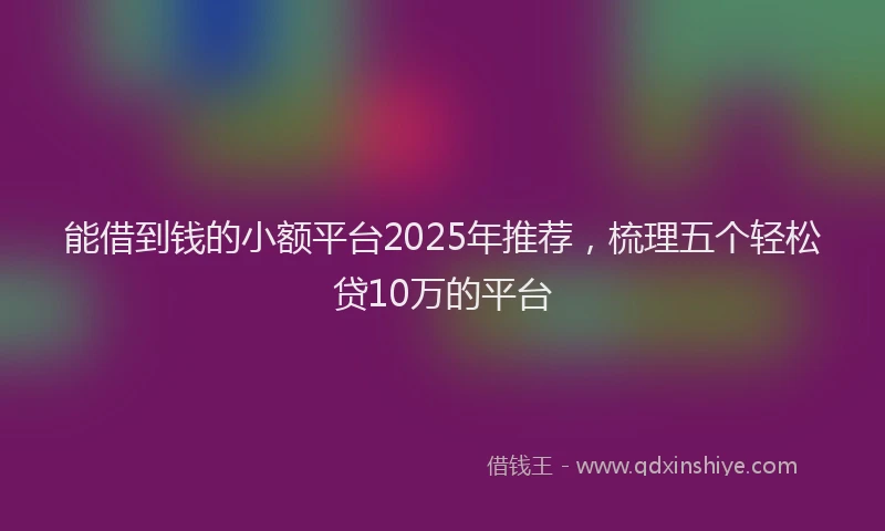 能借到钱的小额平台2025年推荐，梳理五个轻松贷10万的平台