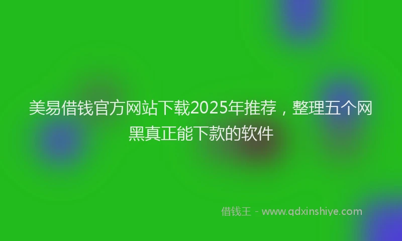 美易借钱官方网站下载2025年推荐，整理五个网黑真正能下款的软件