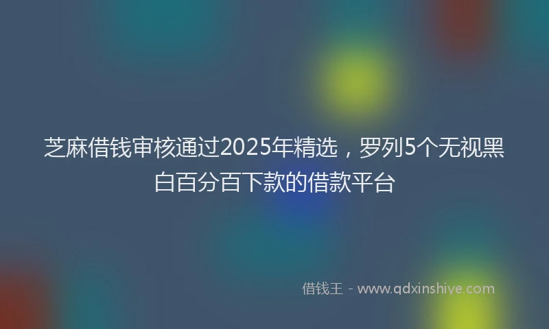 芝麻借钱审核通过2025年精选，罗列5个无视黑白百分百下款的借款平台