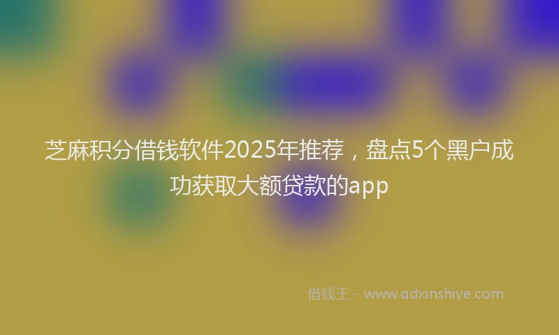 芝麻积分借钱软件2025年推荐，盘点5个黑户成功获取大额贷款的app