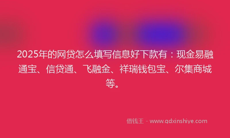 2025年的网贷怎么填写信息好下款有：现金易融通宝、信贷通、飞融金、祥瑞钱包宝、尔集商城等。