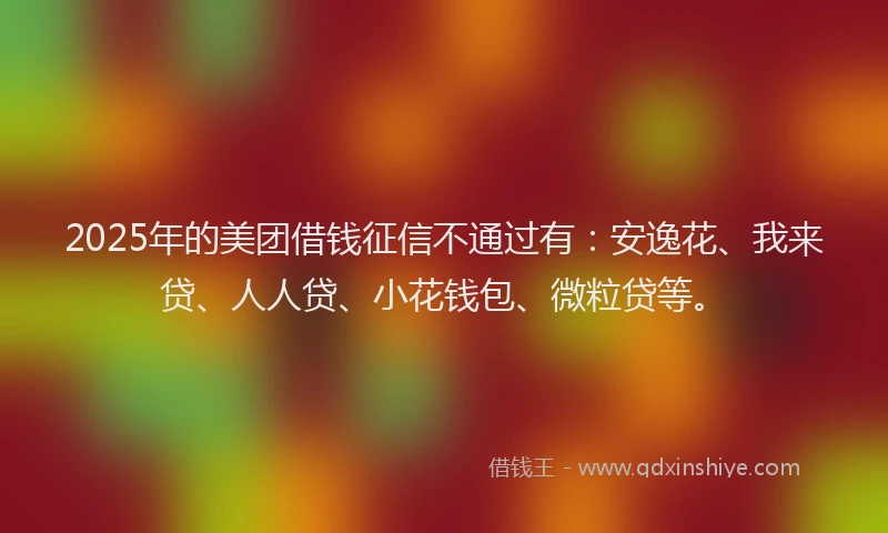 2025年的美团借钱征信不通过有：安逸花、我来贷、人人贷、小花钱包、微粒贷等。