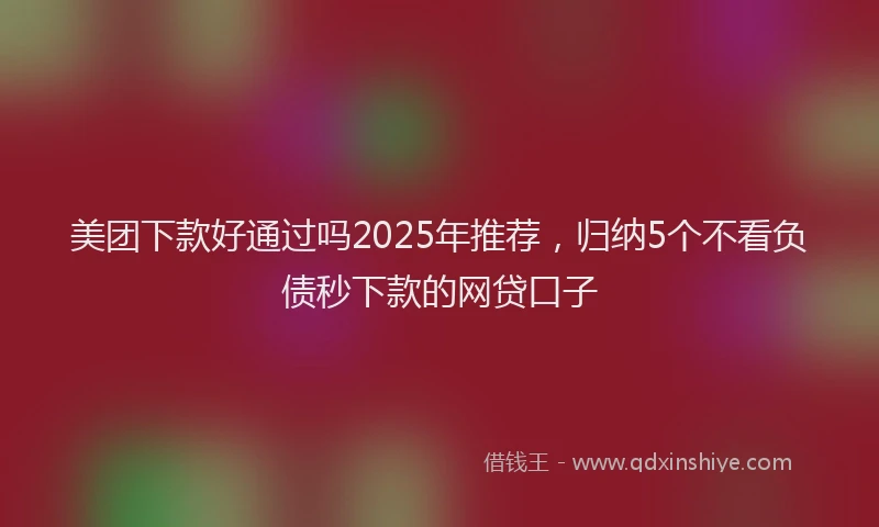 美团下款好通过吗2025年推荐，归纳5个不看负债秒下款的网贷口子