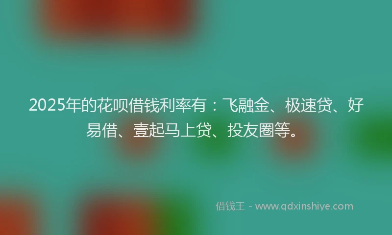 2025年的花呗借钱利率有：飞融金、极速贷、好易借、壹起马上贷、投友圈等。