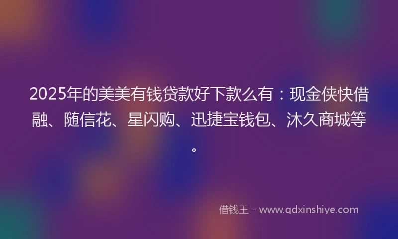 2025年的美美有钱贷款好下款么有：现金侠快借融、随信花、星闪购、迅捷宝钱包、沐久商城等。