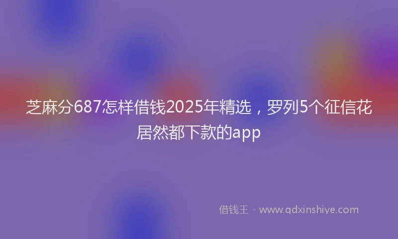 芝麻分687怎样借钱2025年精选，罗列5个征信花居然都下款的app