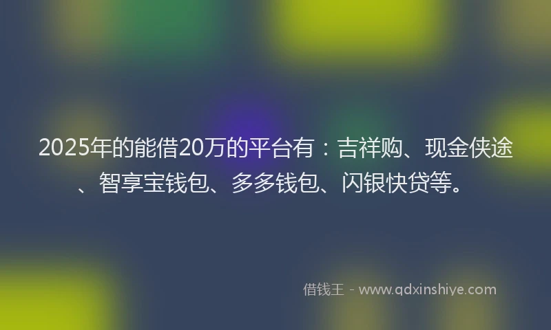 2025年的能借20万的平台有：吉祥购、现金侠途、智享宝钱包、多多钱包、闪银快贷等。