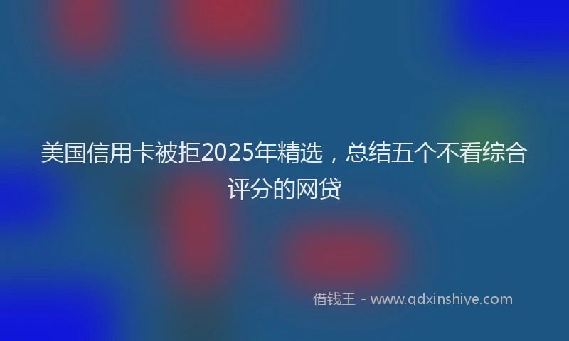 美国信用卡被拒2025年精选，总结五个不看综合评分的网贷