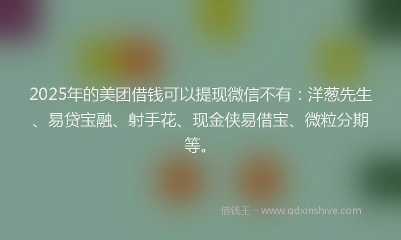 2025年的美团借钱可以提现微信不有：洋葱先生、易贷宝融、射手花、现金侠易借宝、微粒分期等。