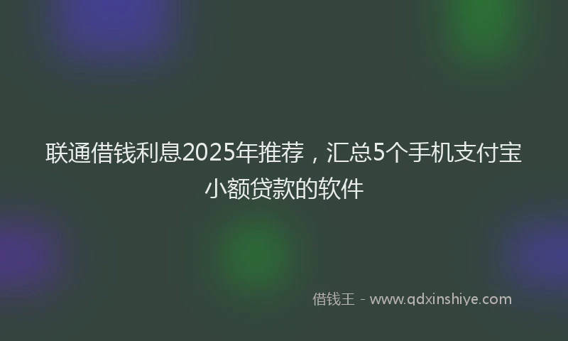 联通借钱利息2025年推荐，汇总5个手机支付宝小额贷款的软件
