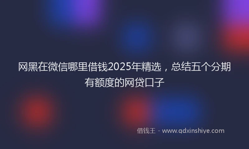 网黑在微信哪里借钱2025年精选，总结五个分期有额度的网贷口子