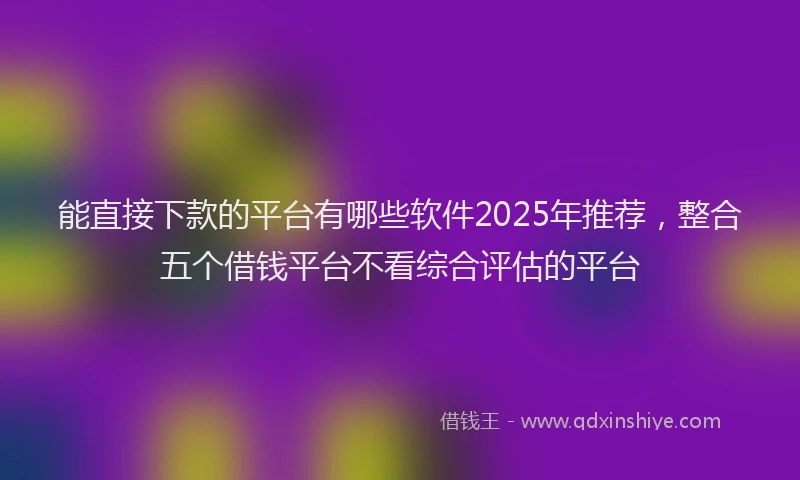能直接下款的平台有哪些软件2025年推荐，整合五个借钱平台不看综合评估的平台