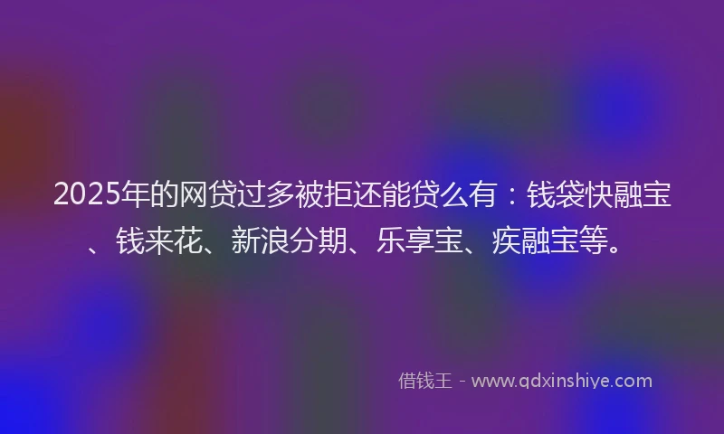 2025年的网贷过多被拒还能贷么有：钱袋快融宝、钱来花、新浪分期、乐享宝、疾融宝等。
