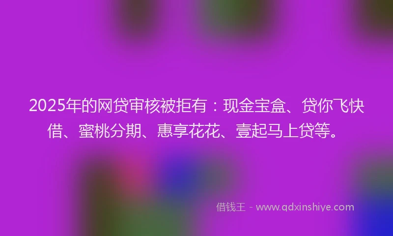 2025年的网贷审核被拒有：现金宝盒、贷你飞快借、蜜桃分期、惠享花花、壹起马上贷等。
