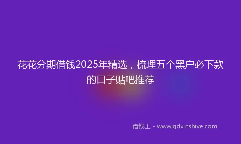 花花分期借钱2025年精选，梳理五个黑户必下款的口子贴吧推荐