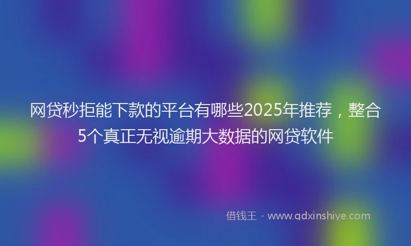 网贷秒拒能下款的平台有哪些2025年推荐，整合5个真正无视逾期大数据的网贷软件