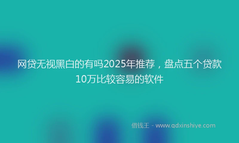 网贷无视黑白的有吗2025年推荐，盘点五个贷款10万比较容易的软件