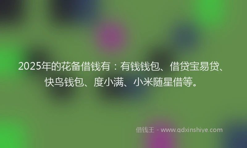 2025年的花备借钱有：有钱钱包、借贷宝易贷、快鸟钱包、度小满、小米随星借等。