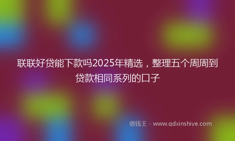 联联好贷能下款吗2025年精选，整理五个周周到贷款相同系列的口子