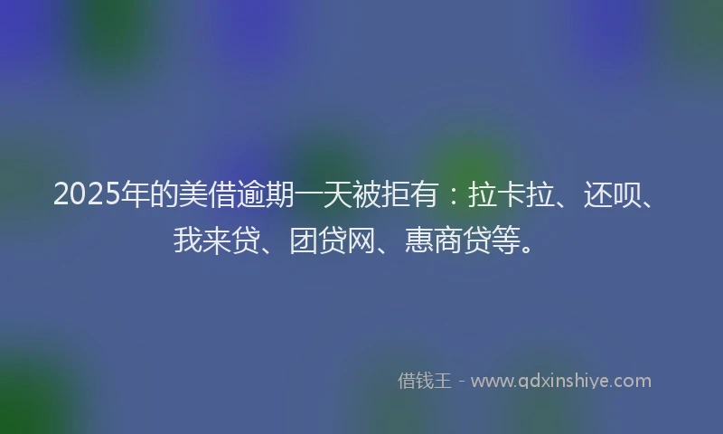2025年的美借逾期一天被拒有：拉卡拉、还呗、我来贷、团贷网、惠商贷等。