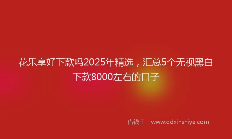 花乐享好下款吗2025年精选，汇总5个无视黑白下款8000左右的口子