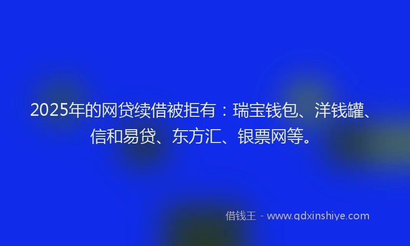 2025年的网贷续借被拒有：瑞宝钱包、洋钱罐、信和易贷、东方汇、银票网等。