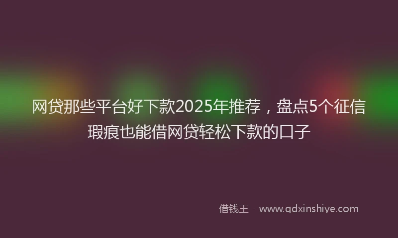 网贷那些平台好下款2025年推荐，盘点5个征信瑕疵也能借网贷轻松下款的口子