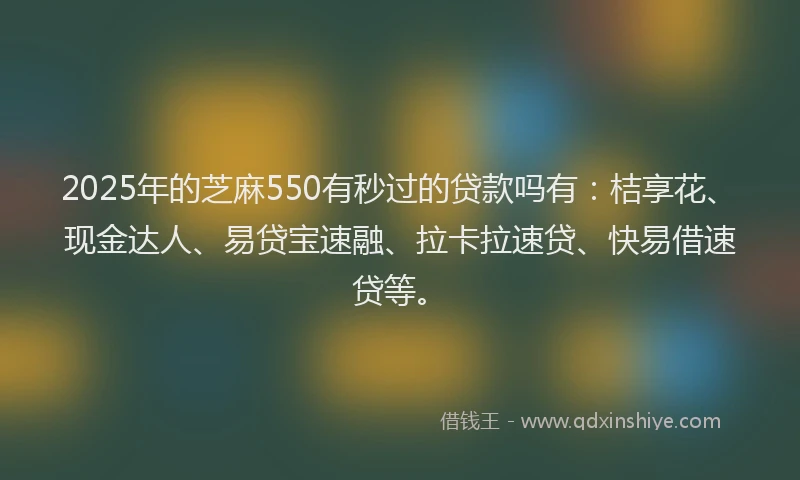 2025年的芝麻550有秒过的贷款吗有：桔享花、现金达人、易贷宝速融、拉卡拉速贷、快易借速贷等。