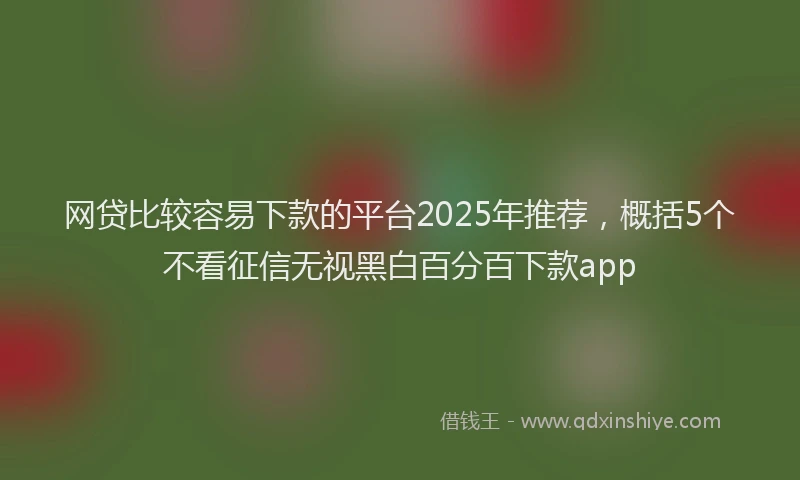 网贷比较容易下款的平台2025年推荐，概括5个不看征信无视黑白百分百下款app